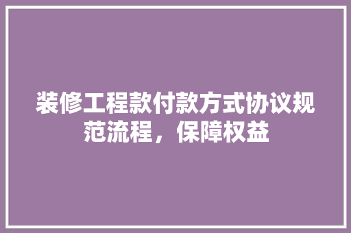 装修工程款付款方式协议规范流程，保障权益