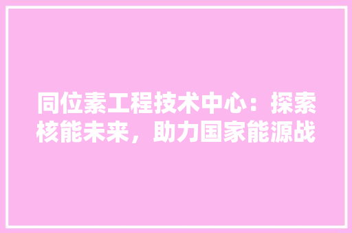 同位素工程技术中心：探索核能未来，助力国家能源战略 卧室装修