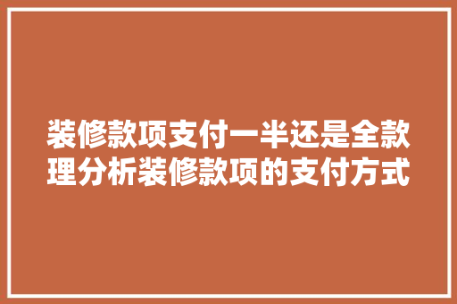 装修款项支付一半还是全款理分析装修款项的支付方式