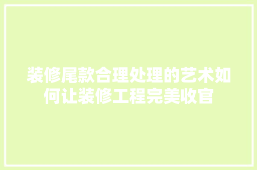 装修尾款合理处理的艺术如何让装修工程完美收官