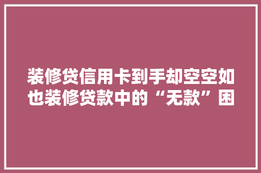 装修贷信用卡到手却空空如也装修贷款中的“无款”困境