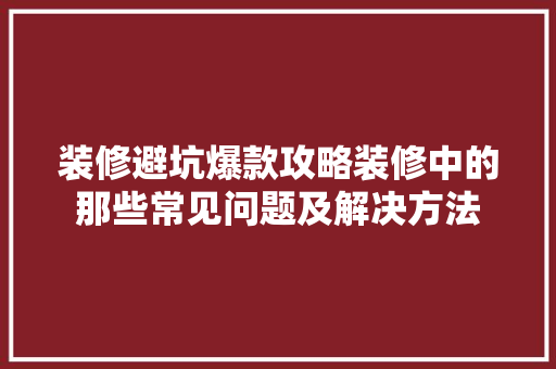 装修避坑爆款攻略装修中的那些常见问题及解决方法