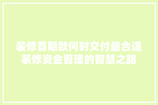 装修首期款何时交付最合适装修资金管理的智慧之路