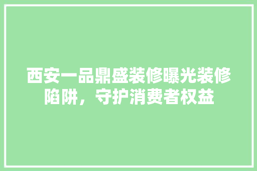 西安一品鼎盛装修曝光装修陷阱，守护消费者权益