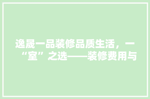 逸晟一品装修品质生活，一“室”之选——装修费用与价比