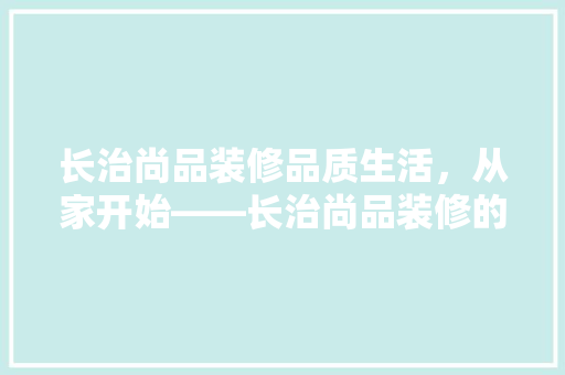 长治尚品装修品质生活，从家开始——长治尚品装修的卓越品质与服务