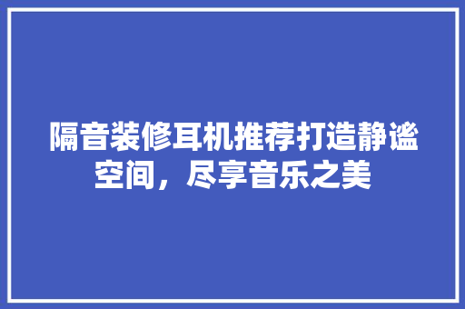 隔音装修耳机推荐打造静谧空间，尽享音乐之美