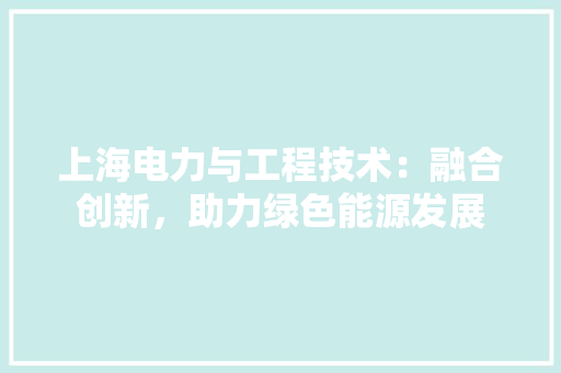 上海电力与工程技术：融合创新，助力绿色能源发展