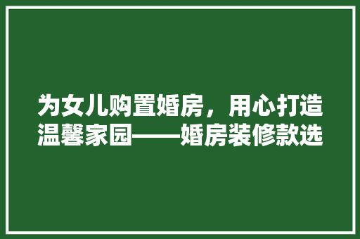 为女儿购置婚房，用心打造温馨家园——婚房装修款选购指南