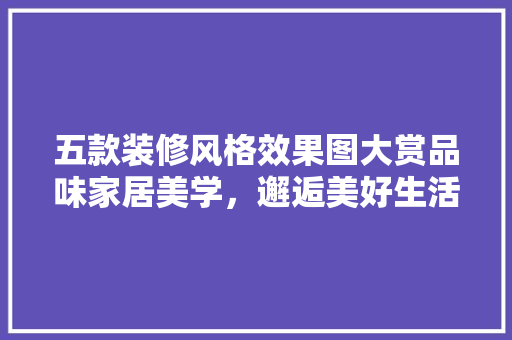 五款装修风格效果图大赏品味家居美学，邂逅美好生活