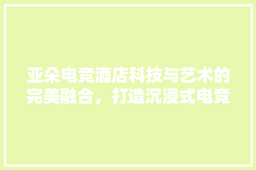 亚朵电竞酒店科技与艺术的完美融合，打造沉浸式电竞体验