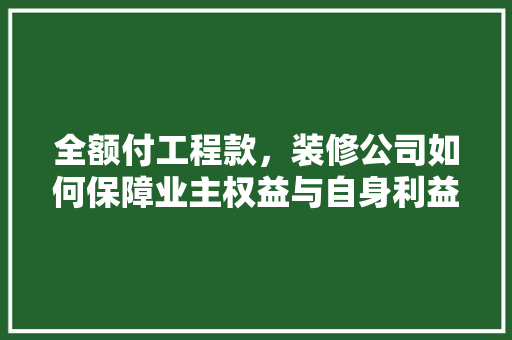 全额付工程款，装修公司如何保障业主权益与自身利益双赢