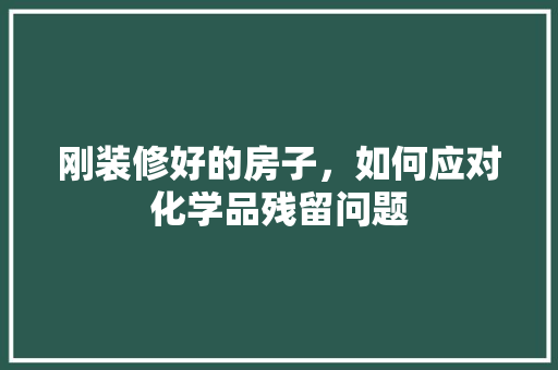 刚装修好的房子，如何应对化学品残留问题