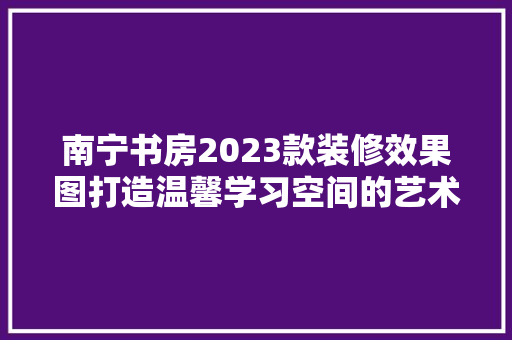 南宁书房2023款装修效果图打造温馨学习空间的艺术之旅