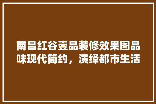 南昌红谷壹品装修效果图品味现代简约，演绎都市生活美学