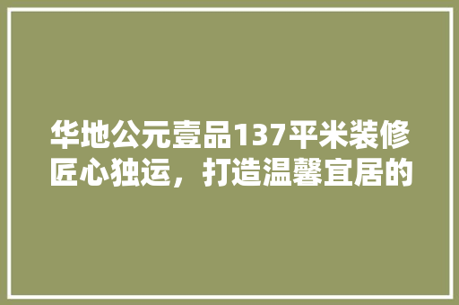 华地公元壹品137平米装修匠心独运，打造温馨宜居的现代家居