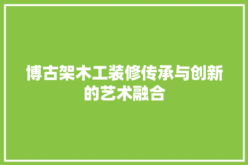 博古架木工装修传承与创新的艺术融合