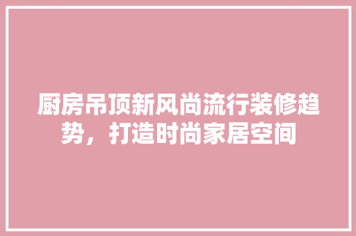 厨房吊顶新风尚流行装修趋势，打造时尚家居空间