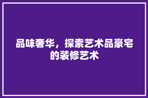 品味奢华，探索艺术品豪宅的装修艺术 现代风格装饰