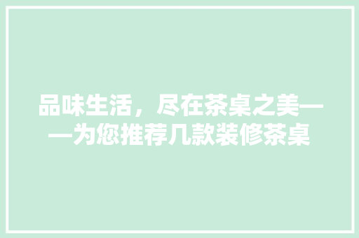 品味生活，尽在茶桌之美——为您推荐几款装修茶桌