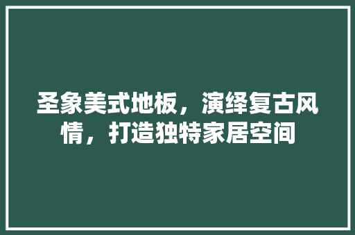 圣象美式地板，演绎复古风情，打造独特家居空间