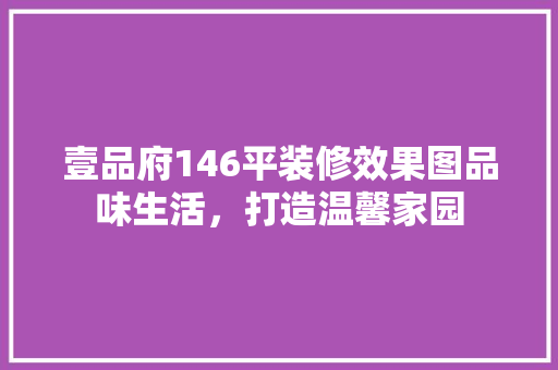 壹品府146平装修效果图品味生活，打造温馨家园