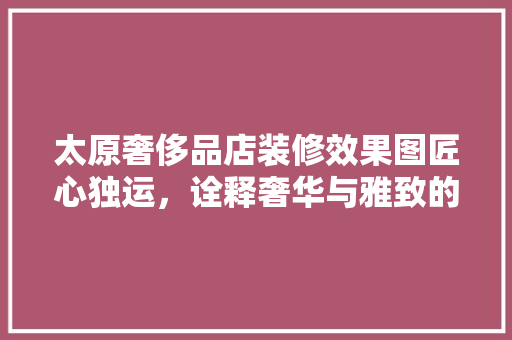 太原奢侈品店装修效果图匠心独运，诠释奢华与雅致的完美融合