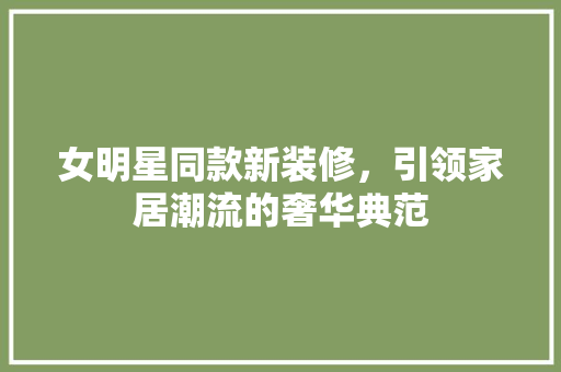 女明星同款新装修，引领家居潮流的奢华典范