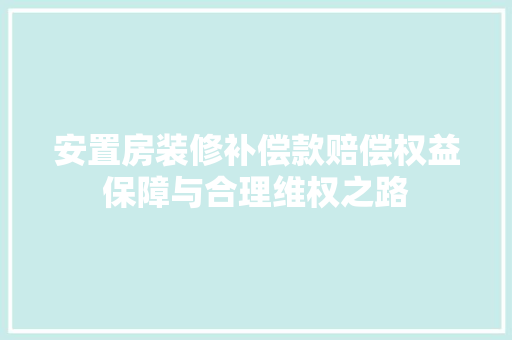 安置房装修补偿款赔偿权益保障与合理维权之路