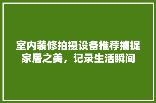 室内装修拍摄设备推荐捕捉家居之美，记录生活瞬间
