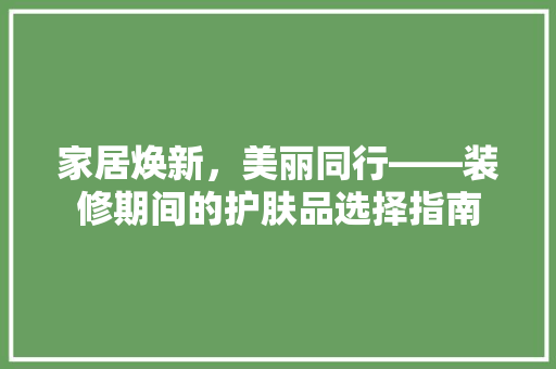 家居焕新，美丽同行——装修期间的护肤品选择指南