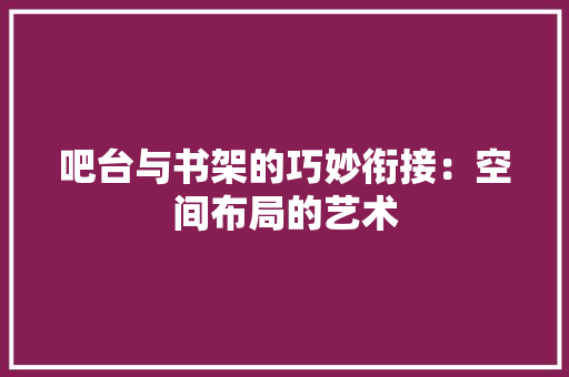 吧台与书架的巧妙衔接：空间布局的艺术 卧室装修