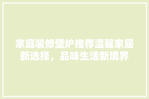 家庭装修壁炉推荐温馨家居新选择，品味生活新境界