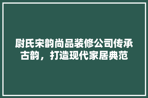 尉氏宋韵尚品装修公司传承古韵，打造现代家居典范