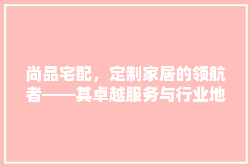 尚品宅配，定制家居的领航者——其卓越服务与行业地位