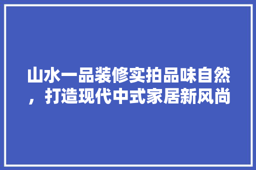 山水一品装修实拍品味自然，打造现代中式家居新风尚