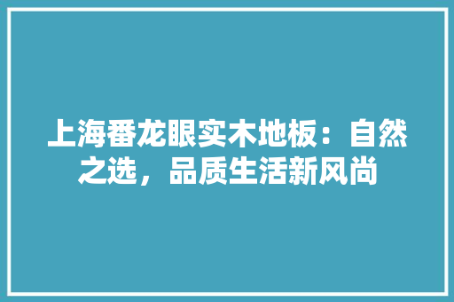 上海番龙眼实木地板：自然之选，品质生活新风尚 家居装修