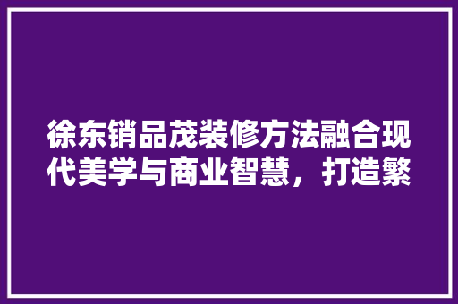 徐东销品茂装修方法融合现代美学与商业智慧，打造繁华商圈新地标