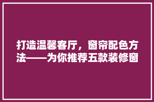 打造温馨客厅，窗帘配色方法——为你推荐五款装修窗帘