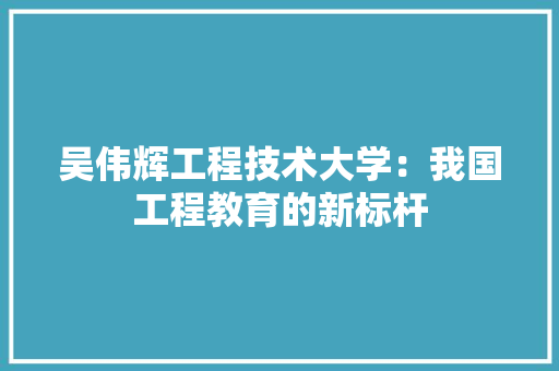 吴伟辉工程技术大学：我国工程教育的新标杆 卧室装修