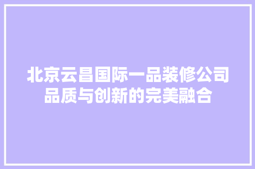 北京云昌国际一品装修公司品质与创新的完美融合