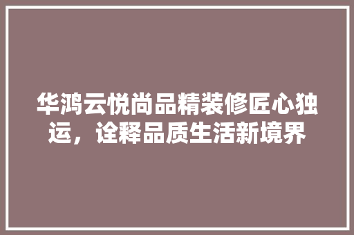 华鸿云悦尚品精装修匠心独运，诠释品质生活新境界