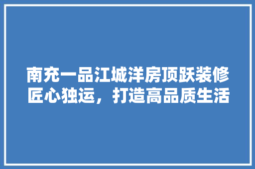 南充一品江城洋房顶跃装修匠心独运，打造高品质生活空间