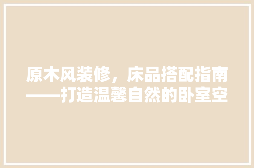 原木风装修，床品搭配指南——打造温馨自然的卧室空间 家居装修