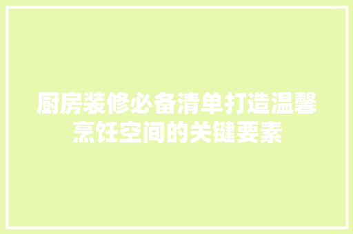 厨房装修必备清单打造温馨烹饪空间的关键要素