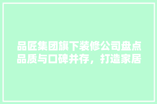 品匠集团旗下装修公司盘点品质与口碑并存，打造家居装修新标杆