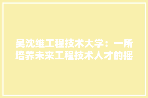 吴沈维工程技术大学：一所培养未来工程技术人才的摇篮
