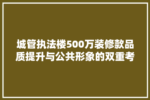 城管执法楼500万装修款品质提升与公共形象的双重考量