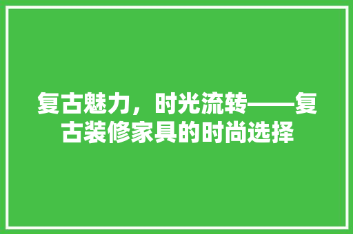 复古魅力，时光流转——复古装修家具的时尚选择