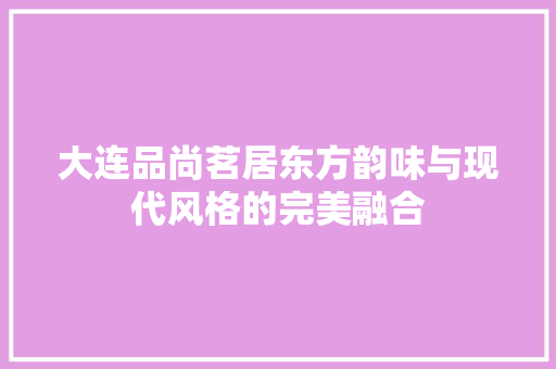 大连品尚茗居东方韵味与现代风格的完美融合